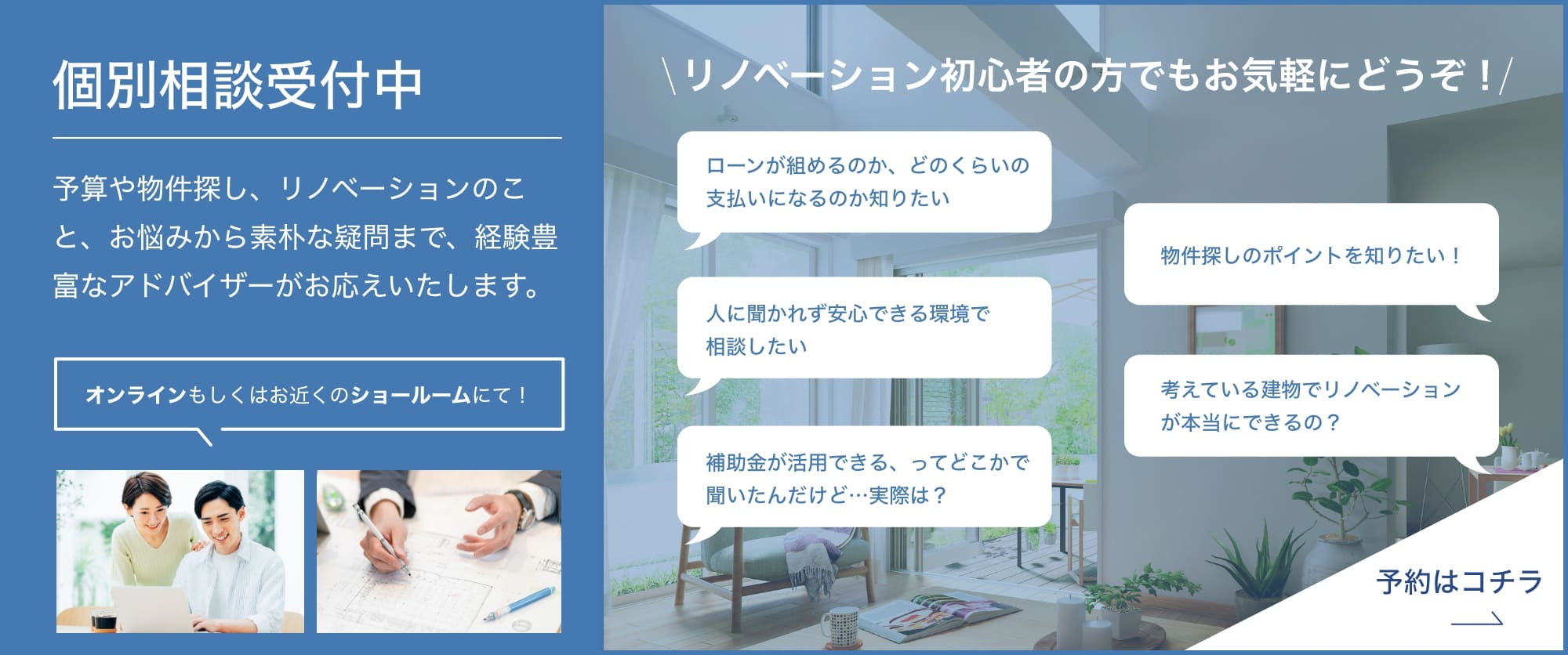 個別相談受付中 予算や物件探し、リノベーションのこと、お悩みから素朴な疑問まで、経験豊富なアドバイザーがお応えいたします。