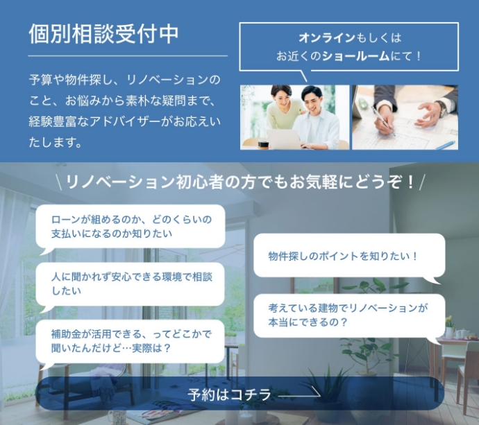 個別相談受付中 予算や物件探し、リノベーションのこと、お悩みから素朴な疑問まで、経験豊富なアドバイザーがお応えいたします。